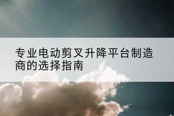 梨树电动剪叉升降平台厂家-专业电动剪叉升降平台制造商的选择指南
