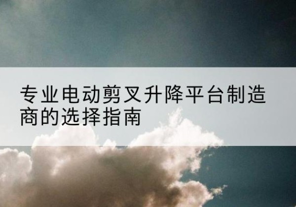 梨树电动剪叉升降平台厂家-专业电动剪叉升降平台制造商的选择指南